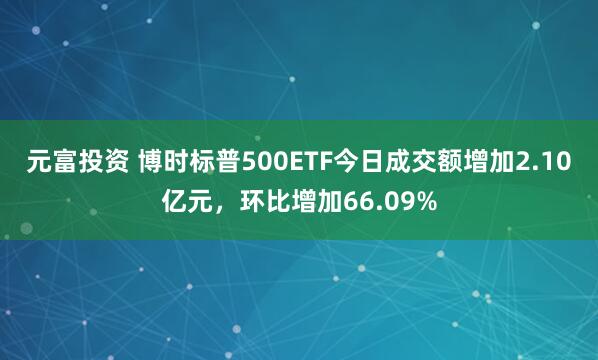 元富投资 博时标普500ETF今日成交额增加2.10亿元，环比增加66.09%