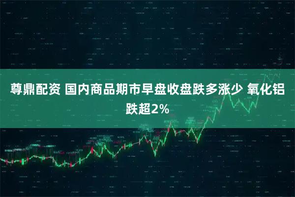 尊鼎配资 国内商品期市早盘收盘跌多涨少 氧化铝跌超2%