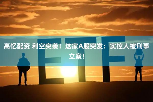 高忆配资 利空突袭！这家A股突发：实控人被刑事立案！