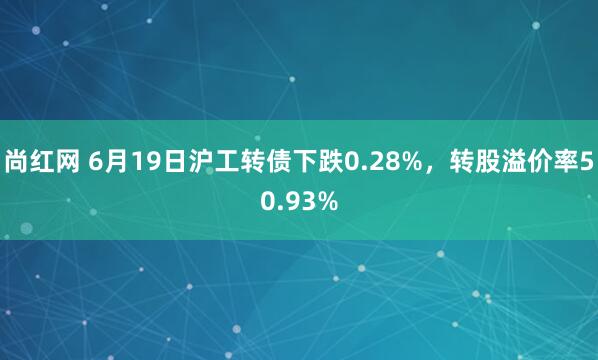 尚红网 6月19日沪工转债下跌0.28%，转股溢价率50.93%