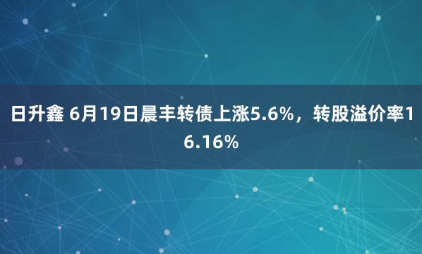 日升鑫 6月19日晨丰转债上涨5.6%，转股溢价率16.16%