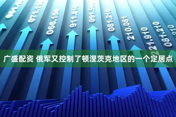 广盛配资 俄军又控制了顿涅茨克地区的一个定居点