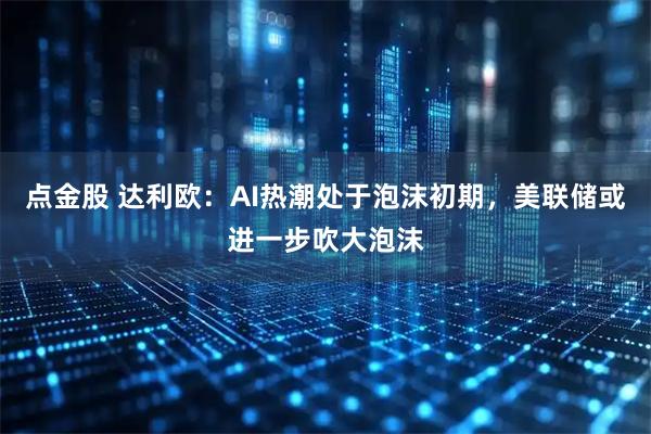 点金股 达利欧：AI热潮处于泡沫初期，美联储或进一步吹大泡沫