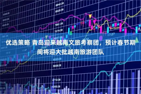 优选策略 青岛迎来越南文旅考察团，预计春节期间将迎大批越南旅游团队