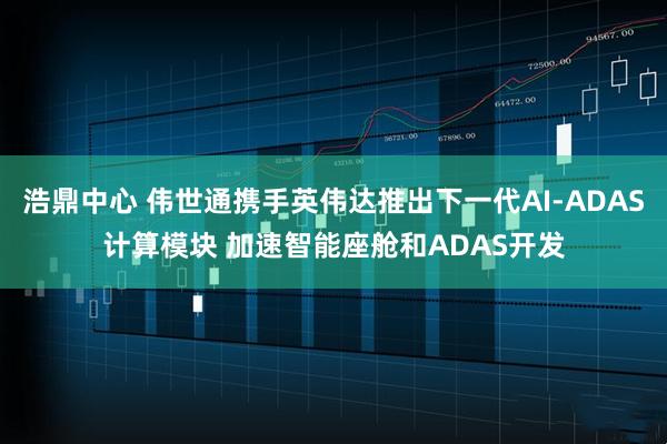 浩鼎中心 伟世通携手英伟达推出下一代AI-ADAS计算模块 加速智能座舱和ADAS开发