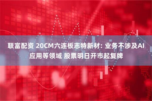 联富配资 20CM六连板志特新材: 业务不涉及AI应用等领域 股票明日开市起复牌