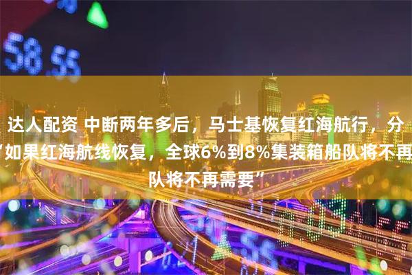 达人配资 中断两年多后，马士基恢复红海航行，分析称“如果红海航线恢复，全球6%到8%集装箱船队将不再需要”