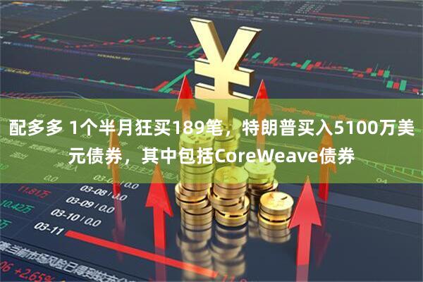 配多多 1个半月狂买189笔，特朗普买入5100万美元债券，其中包括CoreWeave债券