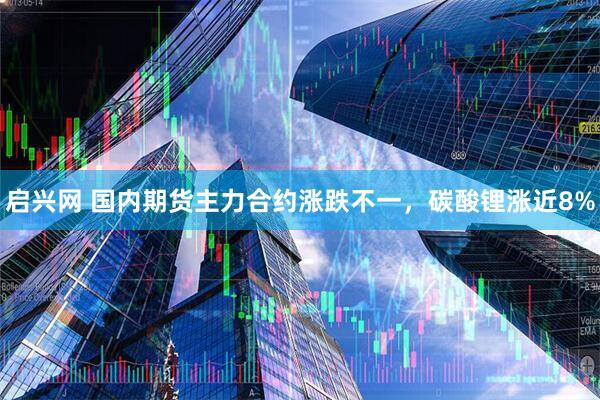 启兴网 国内期货主力合约涨跌不一，碳酸锂涨近8%
