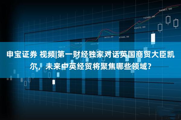 申宝证券 视频|第一财经独家对话英国商贸大臣凯尔，未来中英经贸将聚焦哪些领域？