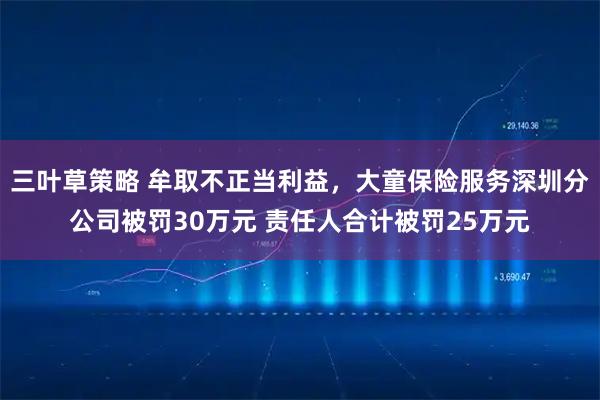 三叶草策略 牟取不正当利益，大童保险服务深圳分公司被罚30万元 责任人合计被罚25万元