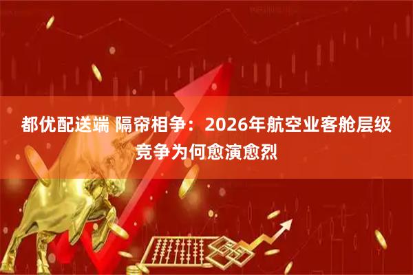 都优配送端 隔帘相争：2026年航空业客舱层级竞争为何愈演愈烈