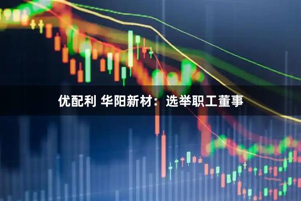 优配利 华阳新材：选举职工董事