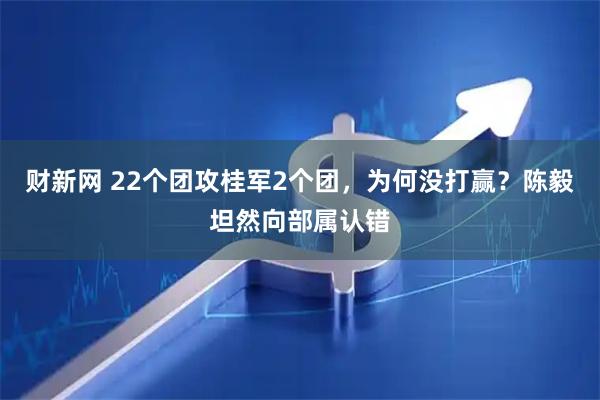 财新网 22个团攻桂军2个团，为何没打赢？陈毅坦然向部属认错