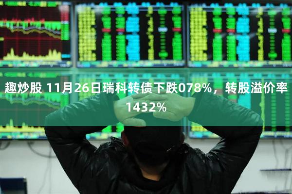 趣炒股 11月26日瑞科转债下跌078%，转股溢价率1432%