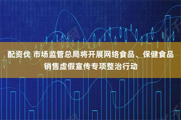 配资伐 市场监管总局将开展网络食品、保健食品销售虚假宣传专项整治行动