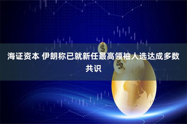 海证资本 伊朗称已就新任最高领袖人选达成多数共识
