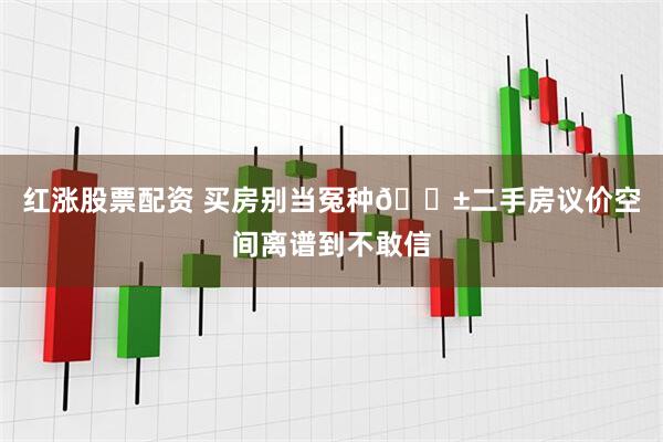 红涨股票配资 买房别当冤种😱二手房议价空间离谱到不敢信