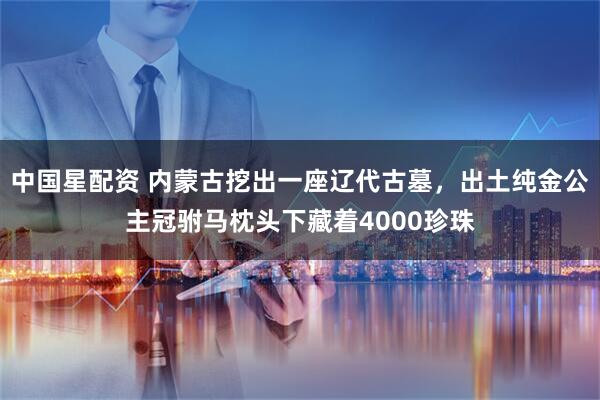 中国星配资 内蒙古挖出一座辽代古墓，出土纯金公主冠驸马枕头下藏着4000珍珠