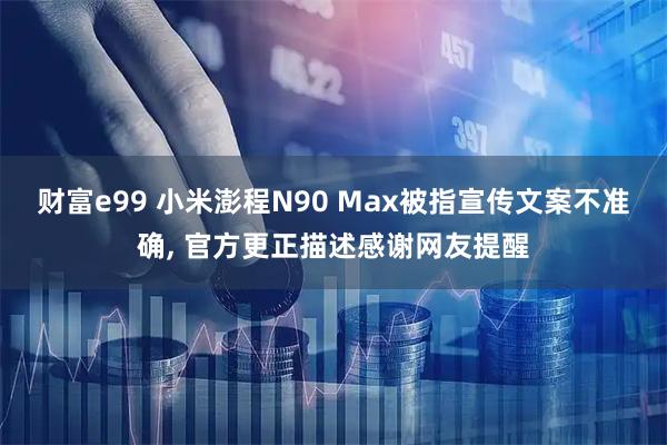财富e99 小米澎程N90 Max被指宣传文案不准确, 官方更正描述感谢网友提醒