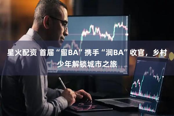 星火配资 首届“留BA”携手“润BA”收官，乡村少年解锁城市之旅